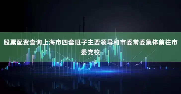 股票配资查询上海市四套班子主要领导和市委常委集体前往市委党校