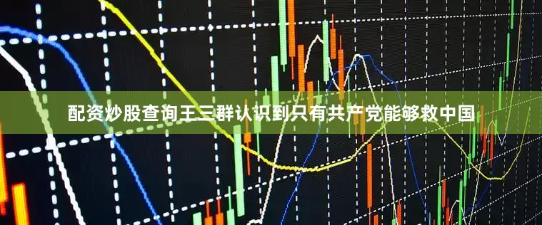 配资炒股查询王三群认识到只有共产党能够救中国