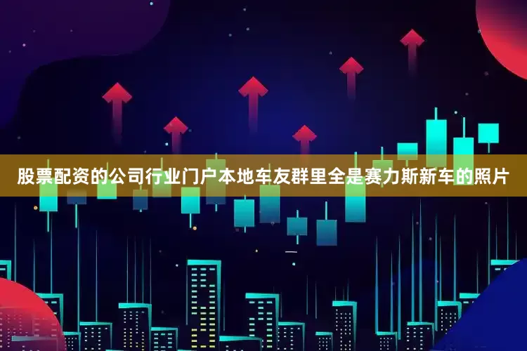 股票配资的公司行业门户本地车友群里全是赛力斯新车的照片