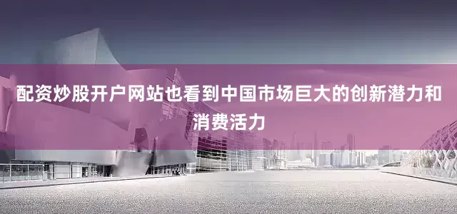 配资炒股开户网站也看到中国市场巨大的创新潜力和消费活力
