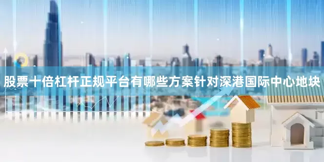 股票十倍杠杆正规平台有哪些方案针对深港国际中心地块