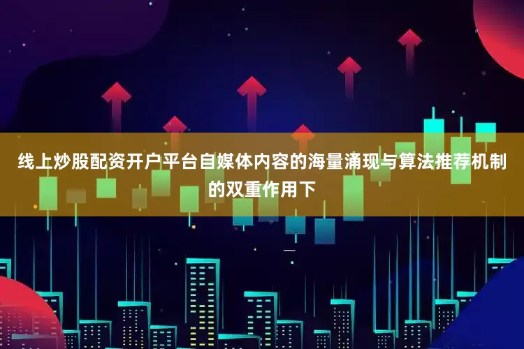 线上炒股配资开户平台自媒体内容的海量涌现与算法推荐机制的双重作用下