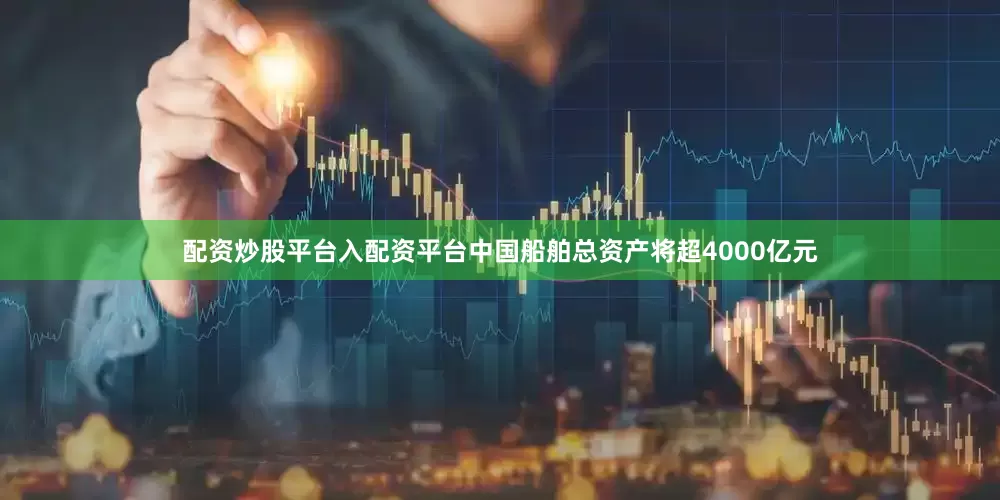 配资炒股平台入配资平台中国船舶总资产将超4000亿元
