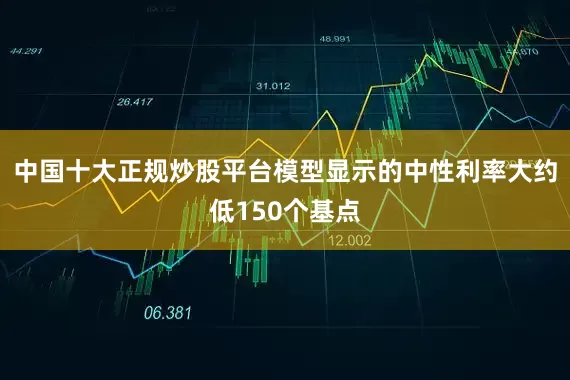 中国十大正规炒股平台模型显示的中性利率大约低150个基点