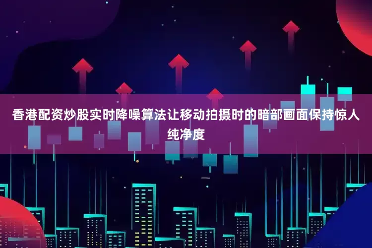 香港配资炒股实时降噪算法让移动拍摄时的暗部画面保持惊人纯净度