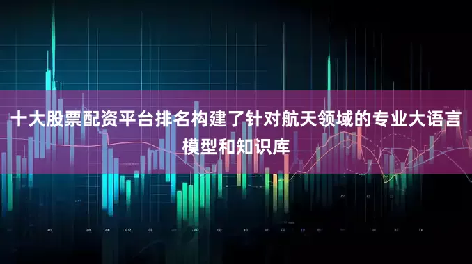 十大股票配资平台排名构建了针对航天领域的专业大语言模型和知识库
