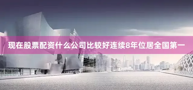 现在股票配资什么公司比较好连续8年位居全国第一
