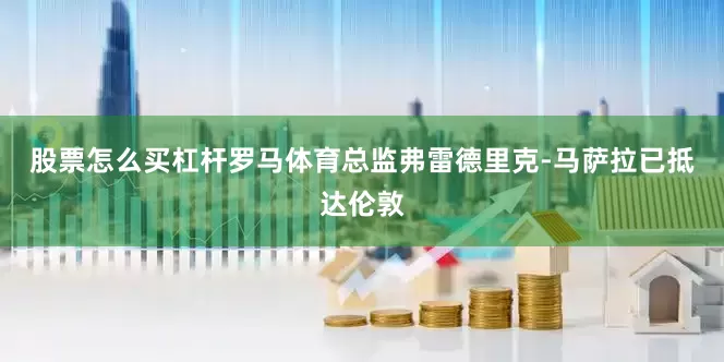 股票怎么买杠杆罗马体育总监弗雷德里克-马萨拉已抵达伦敦