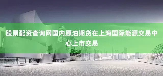 股票配资查询网国内原油期货在上海国际能源交易中心上市交易
