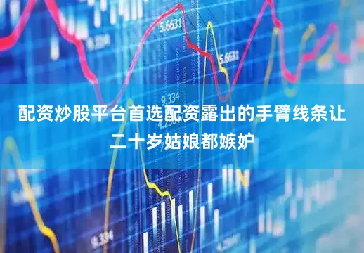 配资炒股平台首选配资露出的手臂线条让二十岁姑娘都嫉妒