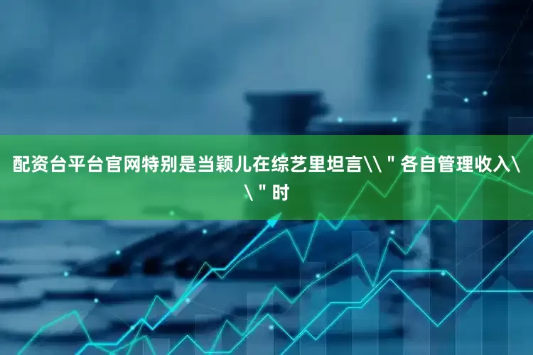 配资台平台官网特别是当颖儿在综艺里坦言\＂各自管理收入\＂时